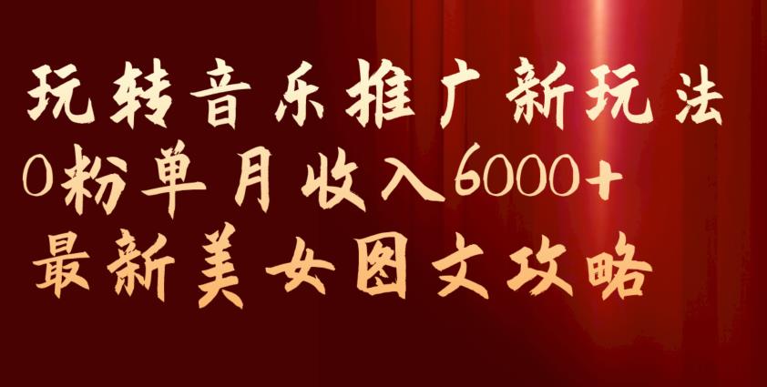 6582-20230912-玩转音乐推广新玩法，0粉单月收入6000+，最新美女图文攻略【揭秘】