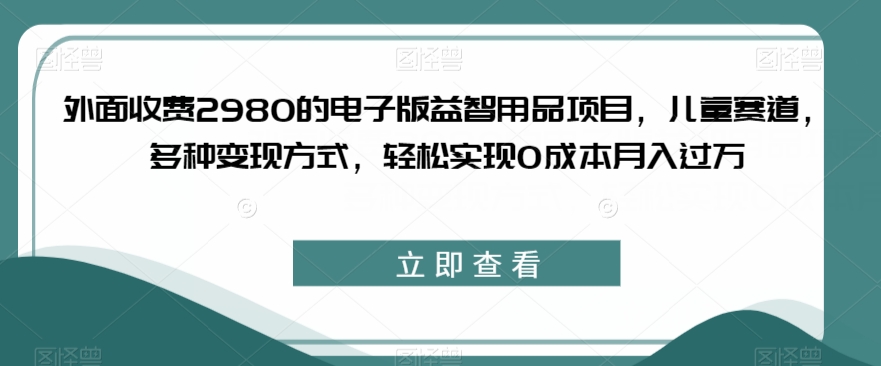 6769-20230917-外面收费2980的电子版益智用品项目，儿童赛道，多种变现方式，轻松实现0成本月入过万【揭秘】】