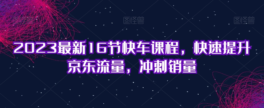 6864-20230921-2023最新16节快车课程，快速提升京东流量，冲刺销量