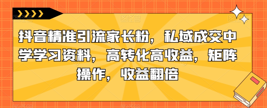 6873-20230921-抖音精准引流家长粉，私域成交中学学习资料，高转化高收益，矩阵操作，收益翻倍【揭秘】