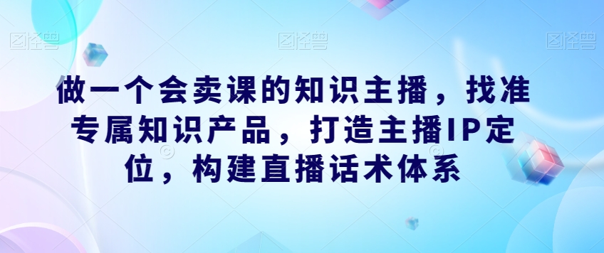 7327-20231009-做一个会卖课的知识主播，找准专属知识产品，打造主播IP定位，构建直播话术体系