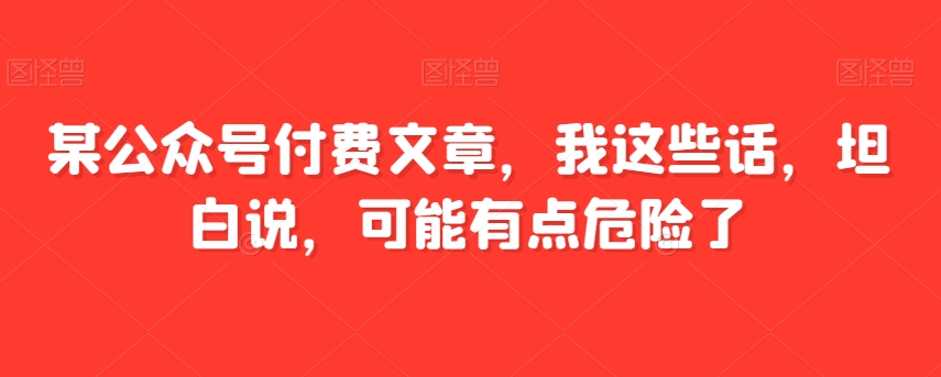 8211-20231117-某公众号付费文章，我这些话，坦白说，可能有点危险了