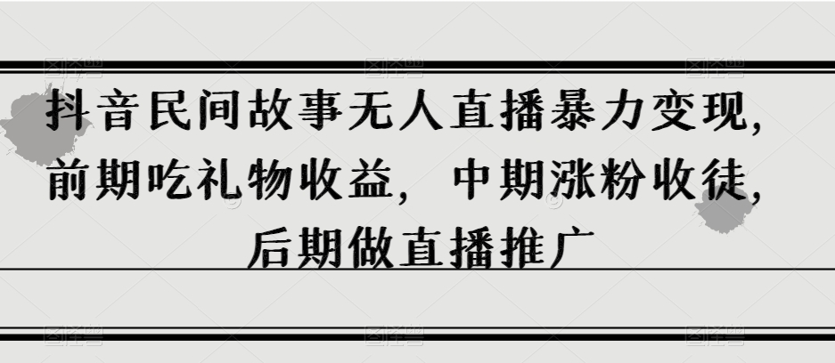 8243-20231119-抖音民间故事无人直播暴力变现，前期吃礼物收益，中期涨粉收徒，后期做直播推广【揭秘】