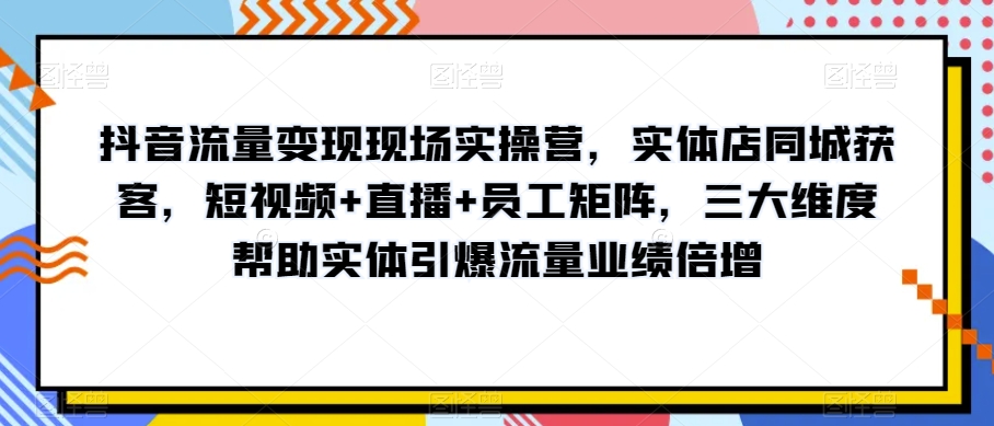 8819-20231202-抖音流量变现现场实操营，实体店同城获客，短视频+直播+员工矩阵，三大维度帮助实体引爆流量业绩倍增