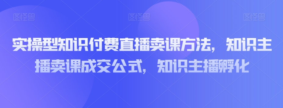 8830-20231203-实操型知识付费直播卖课方法，知识主播卖课成交公式，知识主播孵化