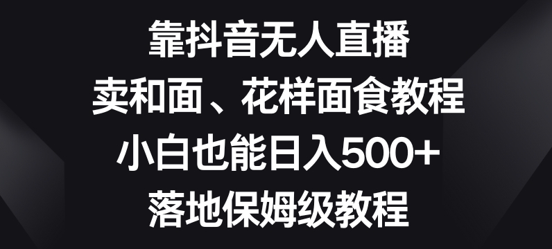 9631-20231225-靠抖音无人直播，卖和面、花样面试教程，小白也能日入500+，落地保姆级教程【揭秘】