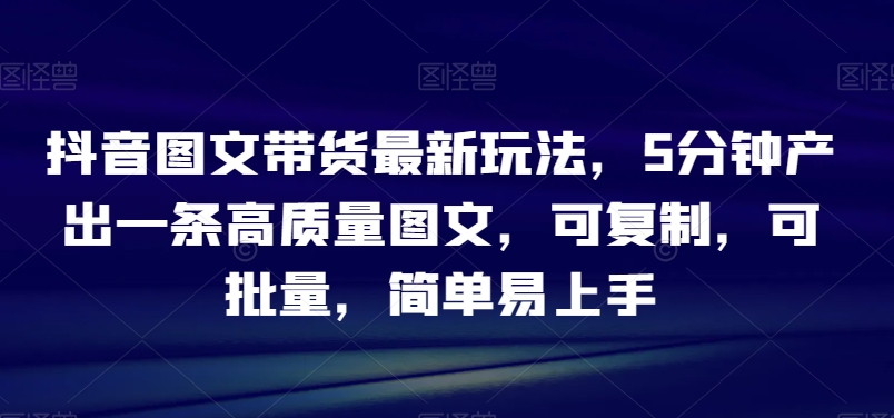 9708-20231230-抖音图文带货最新玩法，5分钟产出一条高质量图文，可复制，可批量，简单易上手【揭秘】