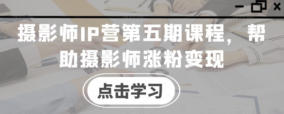 003-20240101-摄影师IP营第五期课程，帮助摄影师涨粉变现