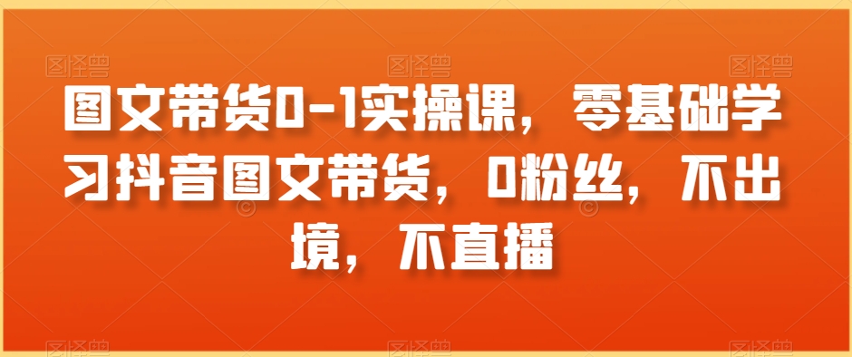 123-20240108-图文带货0-1实操课，零基础学习抖音图文带货，0粉丝，不出境，不直播