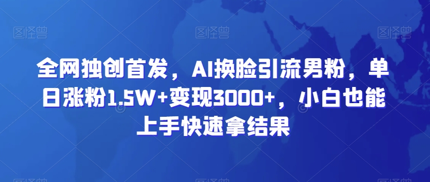 461-20240129-全网独创首发，AI换脸引流男粉，单日涨粉1.5W+变现3000+，小白也能上手快速拿结果【揭秘】