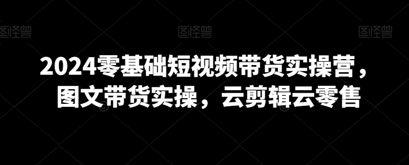 279-20240224-2024零基础短视频带货实操营，图文带货实操，云剪辑云零售