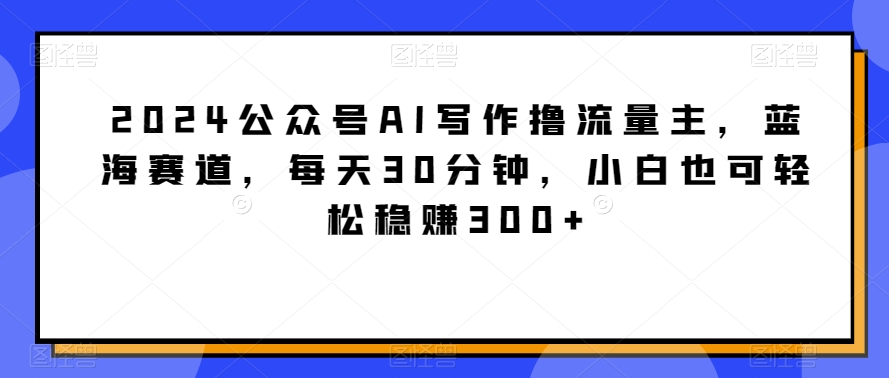 339-20240227-2024公众号AI写作撸流量主，蓝海赛道，每天30分钟，小白也可轻松稳赚300+【揭秘】