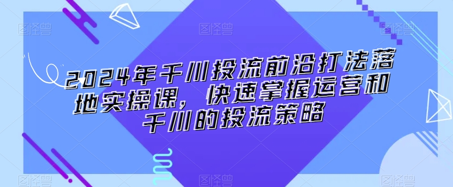 334-20240227-2024年千川投流前沿打法落地实操课，快速掌握运营和千川的投流策略