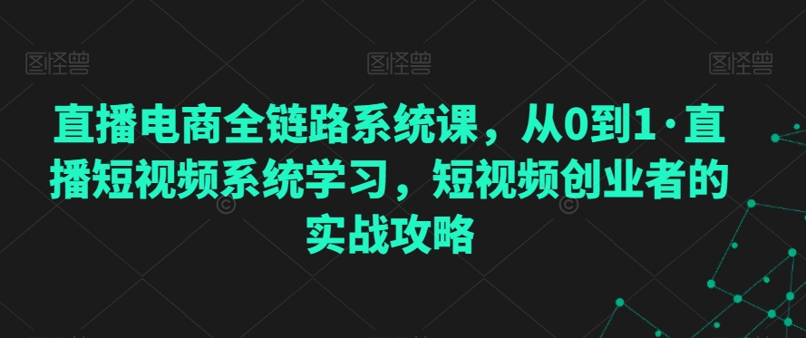 005-20240301-直播电商全链路系统课，从0到1·直播短视频系统学习，短视频创业者的实战攻略