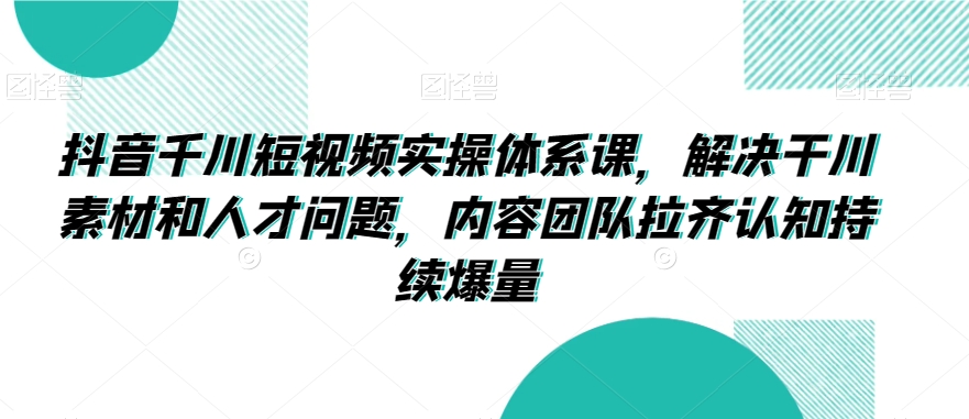 003-20240301-抖音千川短视频实操体系课，解决干川素材和人才问题，内容团队拉齐认知持续爆量