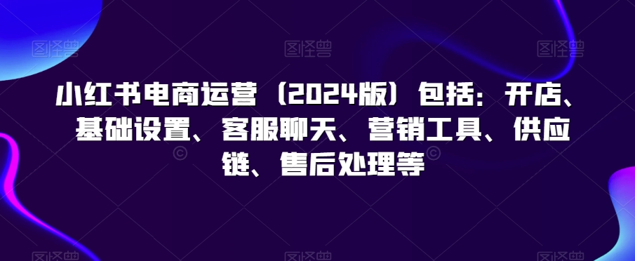 043-20240303-小红书电商运营（2024版）包括：开店、基础设置、客服聊天、营销工具、供应链、售后处理等