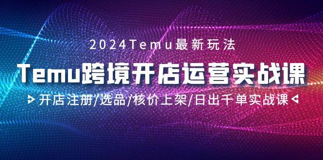 （9208期）2024Temu跨境开店运营实战课，开店注册选品核价上架日出千单实战课⭐2024Temu跨境开店运营实战课，开店注册/选品/核价上架/日出千单实战课