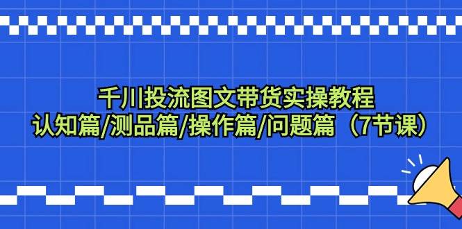 （9225期）千川投流图文带货实操教程：认知篇测品篇操作篇问题篇（7节课）⭐千川投流图文带货实操教程：认知篇/测品篇/操作篇/问题篇（7节课）