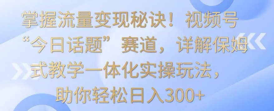 115-20240309-掌握流量变现秘诀！视频号“今日话题”赛道，详解保姆式教学一体化实操玩法，助你轻松日入300+【揭秘】