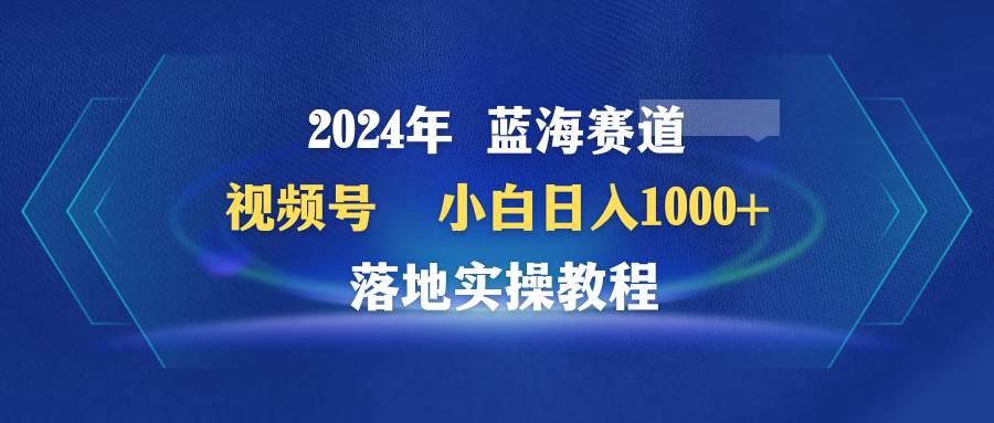 2024年蓝海赛道 视频号  小白日入1000+ 落地实操教程⭐2024年蓝海赛道 视频号  小白一天1000  落地实操教程