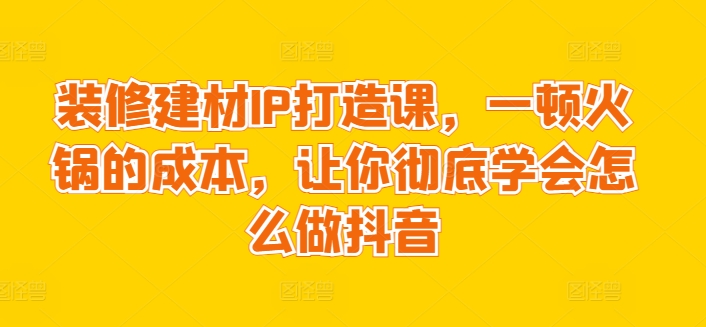 411-20240328-装修建材IP打造课，一顿火锅的成本，让你彻底学会怎么做抖音