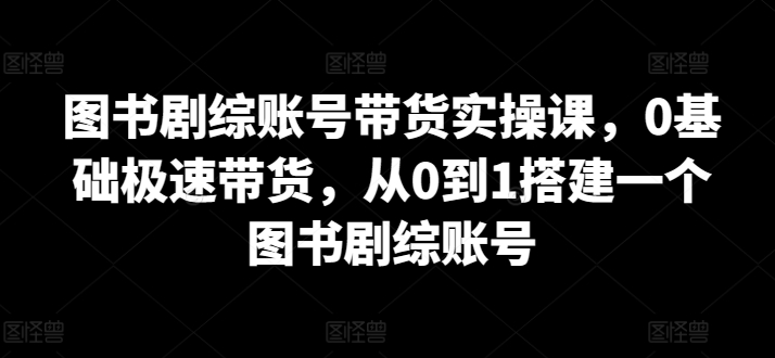 410-20240328-图书剧综账号带货实操课，0基础极速带货，从0到1搭建一个图书剧综账号