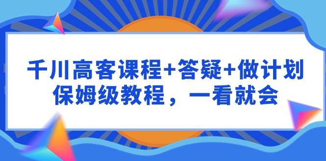 （9664期）千川 高客课程+答疑+做计划，保姆级教程，一看就会⭐千川 高客课程 答疑 做计划，保姆级教程，一看就会