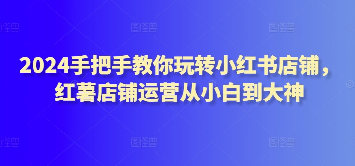 441-20240330-2024手把手教你玩转小红书店铺，红薯店铺运营从小白到大神