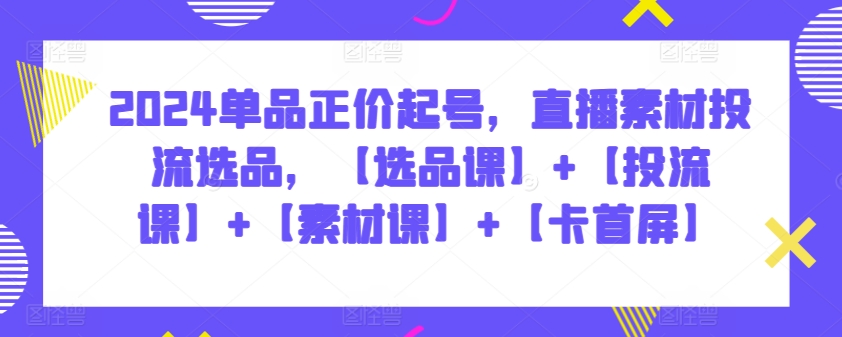 007-20240401-2024单品正价起号，直播素材投流选品，【选品课】+【投流课】+【素材课】+【卡首屏】