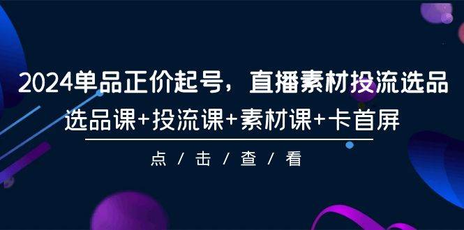 （9718期）2024单品正价起号，直播素材投流选品，选品课+投流课+素材课+卡首屏⭐2024单品正价起号，直播素材投流选品，选品课 投流课 素材课 卡首屏-101节