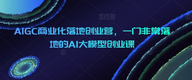 035-20240403-AIGC商业化落地创业营，一门非常落地的AI大模型创业课