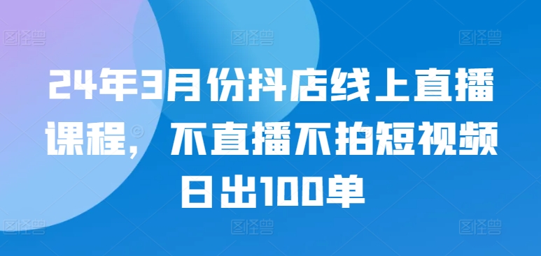 068-20240406-24年3月份抖店线上直播课程，不直播不拍短视频日出100单