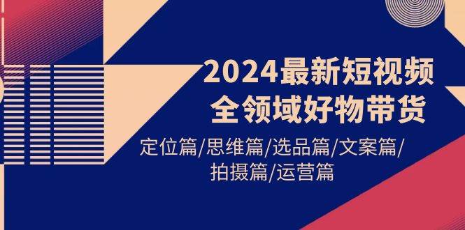 （9818期）2024最短视频全领域好物带货⭐2024最新短视频全领域好物带货 定位篇/思维篇/选品篇/文案篇/拍摄篇/运营篇