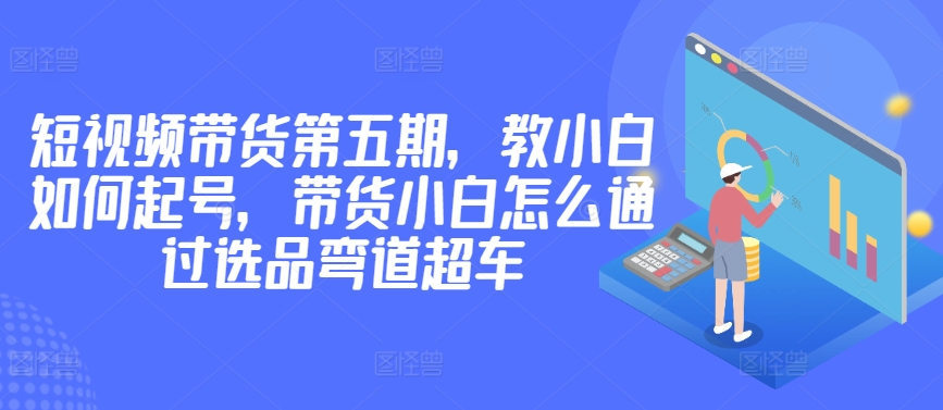 101-20240408-价值2980短视频带货第五期，教小白如何起号，带货小白怎么通过选品弯道超车