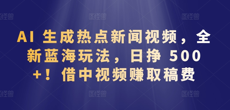 134-20240410-AI 生成热点新闻视频，全新蓝海玩法，日挣 500+!借中视频赚取稿费【揭秘】