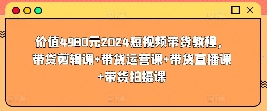 154-20240412-价值4980元2024短视频带货教程，带贷剪辑课+带货运营课+带货直播课+带货拍摄课