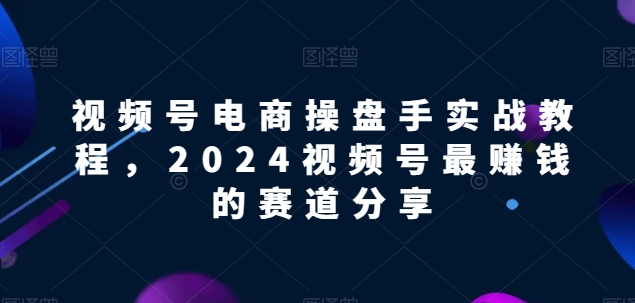 318-20240425-视频号电商实战教程，2024视频号最赚钱的赛道分享