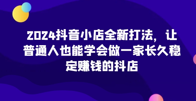 334-20240426-2024抖音小店全新打法，让普通人也能学会做一家长久稳定赚钱的抖店