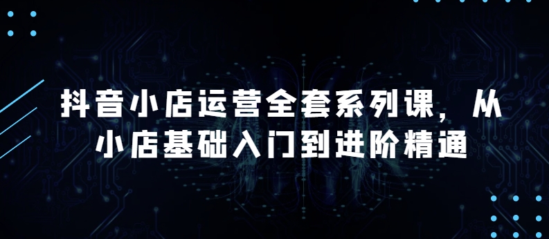 015-20240502-抖音小店运营全套系列课，全新升级，从小店基础入门到进阶精通，系统掌握月销百万小店的核心秘密