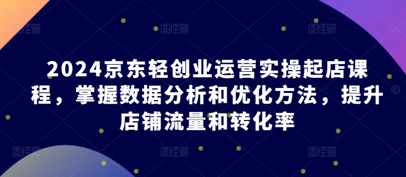 021-20240503-2024京东轻创业运营实操起店课程，掌握数据分析和优化方法，提升店铺流量和转化率