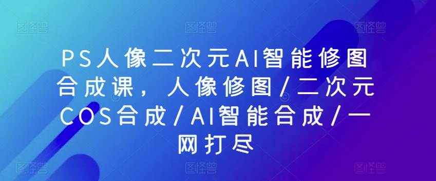 037-20240504-PS人像二次元AI智能修图合成课，人像修图二次元COS合成AI智能合成一网打尽⭐PS人像二次元AI智能修图合成课，人像修图/二次元COS合成/AI智能合成/一网打尽