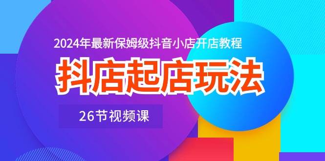 （10687期）抖店起店玩法⭐抖店起店玩法，2024年最新保姆级抖音小店开店教程（26节视频课）