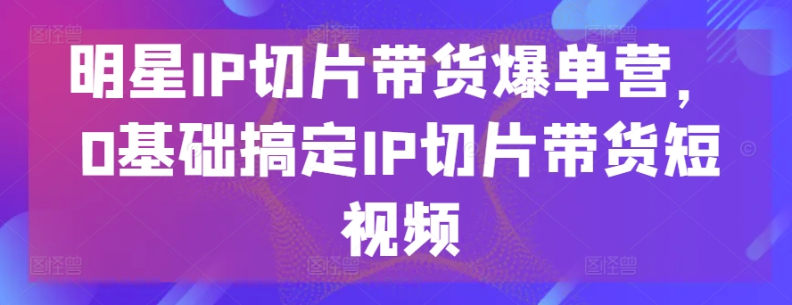 302-20240526-明星IP切片带货爆单营，0基础搞定IP切片带货短视频