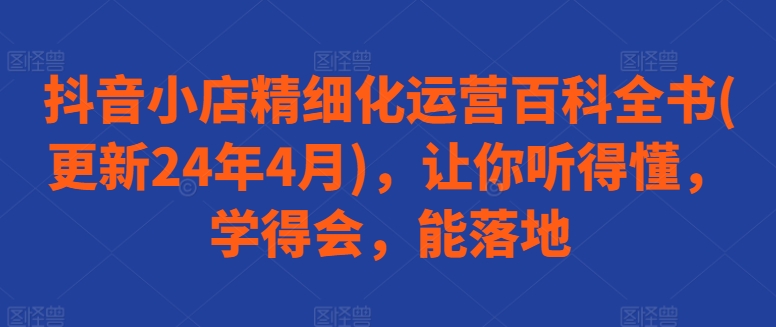 334-20240529-抖音小店精细化运营百科全书(更新24年4月)，让你听得懂，学得会，能落地