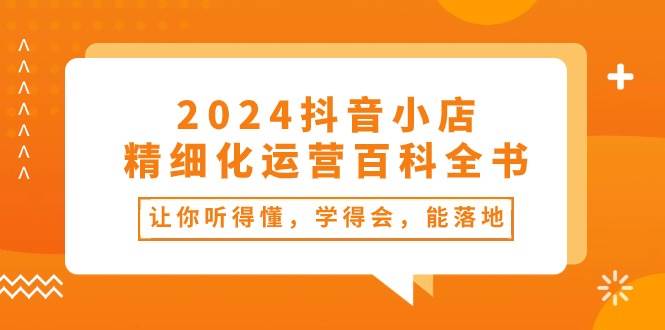 （10850期）2024抖音小店-精细化运营百科全书⭐2024抖音小店-精细化运营百科全书：让你听得懂，学得会，能落地（34节课）