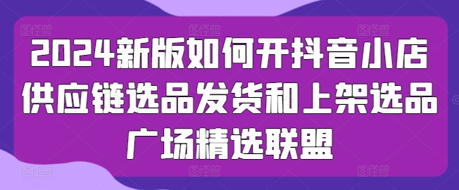 048-20240605-2024新版如何开抖音小店供应链选品发货和上架选品广场精选联盟