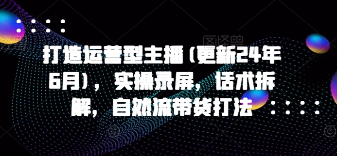 071-20240607-打造运营型主播(更新24年6月)，实操录屏，话术拆解，自然流带货打法