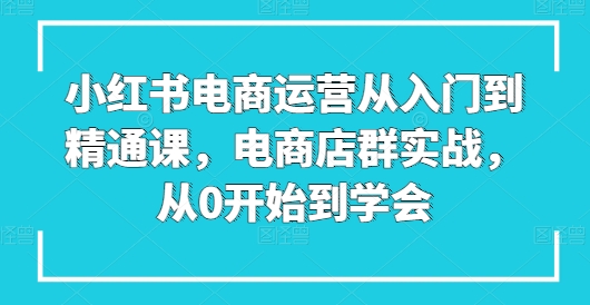 068-20240607-小红书电商运营从入门到精通课，电商店群实战，从0开始到学会