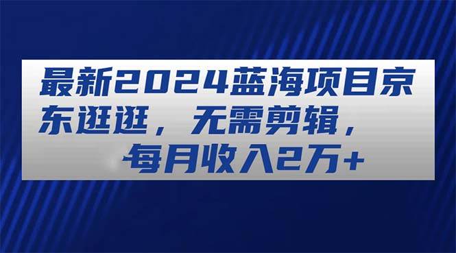 ~最新2024蓝海项目京东逛逛，无需剪辑，每月收入2万+