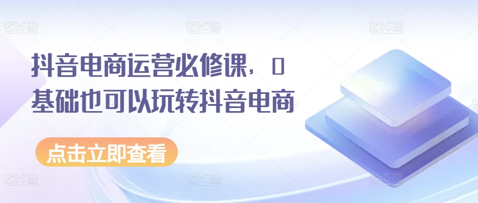 196-20240619-抖音电商运营必修课，0基础也可以玩转抖音电商